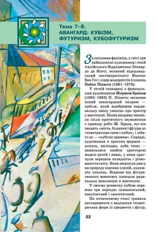 Тема 7 -8 .
АВАНГАРД: КУБІЗМ,
ФУТУРИЗМ, КУБОФУТУРИЗМ
«^а оцінками фахівців, у світі три
СвУ найвідоміші художники: геній
італійського Відродження Леонар-
до да Вінчі; великий нідерланд­
ський постімпресіоніст Вінсент
Ван Гог і лідер модерністів іспанець
Пабло Пікассо (1881-1973).
У тісній співпраці з французь­
ким художником Жоржем Браком
(1882-1963) П. Пікассо заснував
новий авангардний напрям —
кубізм, який відображав карди­
нальну зміну уявлень про простір
у мистецтві. Назва напряму виник­
ла після критичного зауваження
з приводу робіт Ж . Брака, що він
зводить «міста, будинки і фігури до
геометричних схем і кубів», і ніби­
то це — «кубічні примхи». Справді,
художники в простих формах —
конуса, циліндра, куба тощо —
намагалися знайти просторові
моделі речей і явищ, у яких праг­
нули передати складність і різно­
маніття світу. Вони звернули увагу
на природу зорових ілюзій, худож­
ніх уявлень. Відмова від фігура-
тивного живопису означала ради­
кальну революцію в мистецтві.
У своєму розвитку кубізм пере­
жив три періоди: сезаннівський,
аналітичний і синтетичний.
На початковому етапі тривали
експерименти з виділення геомет­
ричних форм із предметів і фігур,
52
 