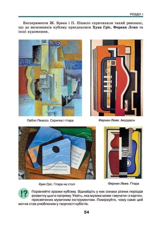 РОЗДІЛ І
Експерименти Ж . Брака і П. Пікассо спричинили такий резонанс,
що до засновників кубізму приєдналися Хуан Гріс, Фернан Леж е та
інші художники.
Пабло Пікассо. Скрипка і гітара ФернанЛеже. Акордеон
Хуан Гріс. Гітара на столі Фернан Леже. Гітара
19 Порівняйте зразки кубізму. Віднайдіть у них ознаки різних періодів
І • розвитку цього напряму. Уявіть, яка музика може «звучати» з картин,
присвячених музичним інструментам. Поміркуйте, чому саме цей
мотив став улюбленим у творчості кубістів.
54
 