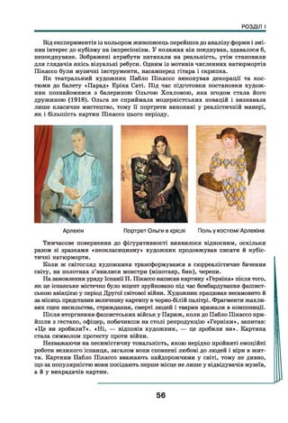 РОЗДІЛ І
Від експериментів із кольором живописець перейшов до аналізу форми і змі­
нив інтерес до кубізму на імпресіонізм. У колажах він поєднував, здавалося б,
непоєднуване. Зображені атрибути натякали на реальність, утім становили
для глядачів якісь візуальні ребуси. Одним із мотивів численних натюрмортів
Пікассо були музичні інструменти, насамперед гітара і скрипка.
Як театральний художник Пабло Пікассо виконував декорації та кос­
тюми до балету «Парад» Еріка Саті. Під час підготовки постановки худож­
ник познайомився з балериною Ольгою Хохловою, яка згодом стала його
дружиною (1918). Ольга не сприймала модерністських новацій і визнавала
лише класичне мистецтво, тому її портрети виконані у реалістичній манері,
як і більшість картин Пікассо цього періоду.
Арлекін Портрет Ольги в кріслі Поль у костюмі Арлекіна
Тимчасове повернення до фігуративності виявилося відносним, оскільки
разом зі зразками «неокласицизму» художник продовжував писати й кубіс-
тичні натюрморти.
Коли ж світогляд художника трансформувався в сюрреалістичне бачення
світу, на полотнах з’явилися монстри (мінотавр, бик), черепи.
На замовлення уряду Іспанії П. Пікассо написав картину «Герніка» після того,
як це іспанське містечко було вщент зруйновано під час бомбардування фашист­
ською авіацією у період Другої світової війни. Художник працював несамовито й
за місяць представив величезну картину в чорно-білій палітрі. Фрагменти жахли­
вих сцен насильства, страждання, смерті людей і тварин вражали в композиції.
Після вторгнення фашистських військ у Париж, коли до Пабло Пікассо при­
йшли з гестапо, офіцер, побачивши на столі репродукцію «Герніки», запитав:
«Це ви зробили?». «Ні, — відповів художник, — це зробили ви». Картина
стала символом протесту проти війни.
Незважаючи на песимістичну тональність, якою нерідко пройняті емоційні
роботи великого іспанця, загалом вони сповнені любові до людей і віри в жит­
тя. Картини Пабло Пікассо вважають найдорожчими у світі, тому не дивно,
що за популярністю вони посідають перше місце не лише у відвідувачів музеїв,
а й у викрадачів картин.
56
 