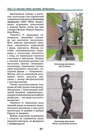 Тема 7-8. Авангард: кубізм, футуризм, кубофутуризм
Засновником кубізму в мисте­
цтві скульптури став український
і американський митець Олександр
Архипенко (1887-1964). Ф орму­
вання художника розпочалося
в рідному Києві, потім він жив
і творив у Москві, Парижі, Берліні,
Нью-Йорку.
Творчість О. Архипенка пе­
ревернула традиційні уявлен­
ня про мистецтво скульптури.
Його роботам притаманні дина­
мізм, лаконічність композицій
і форм, ліричність. Митець по­
стійно експериментував, запро­
вадив у скульптуру увігнутість
і отвір, як виражальні елементи
пластичного мистецтва. Вперше
у світовій художній практиці він
застосував простір «всередині»
скульптури, акцентуючи експре­
сивні можливості «н ульової», на­
скрізної форми — «порож нечі».
Митець увів до композицій скло,
дерево, метал, целулоїд, пра­
цював у манері абстракціонізму
і конструктивізму.
Також скульптор-новатор ство­
рював об’ємні рухомі конструкції,
обґрунтував і сконструював особ­
ливий механізм «архипентуру»,
відкрив новий різновид рельєфного
різьблення — так зване «скульпто-
малярство».
Творчість О. Архипенка мала
значний вплив на розвиток модер­
ністського мистецтва, у тому числі
архітектури та дизайну в країнах
Європи та Америки.
Кубізм підготував художників
і глядачів до сприйняття таких
напрямів авангарду, як футуризм
і кубофутуризм.
ОлександрАрхипенко.
Цар Соломон
ОлександрАрхипенко.
Жінка, що розчісує волосся
57
 