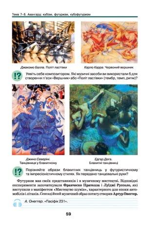 Тема 7-8. Авангард: кубізм, футуризм, кубофутуризм
Джакомо Балла. Політ ластівки Карло Карра. Червоний вершник
19 Уявіть себе композитором. Які музичні засоби ви використали б для
• • створення п’єси «Вершник» або «Політ ластівки» (тембр, темп, ритм)?
Джино Северіні.
Танцівниця у блакитному
ЕдгарДега.
Блакитні танцівниці
Порівняйте образи блакитних танцівниць у футуристичному
та імпресіоністичному стилях. Як передано танцювальні рухи?
Футуризм мав своїх представників і в музичному мистецтві. Відповідні
експерименти започаткували Франческо Прателла і Луїджі Руссоло, які
виступили з маніфестом «Мистецтво шумів», характерного для епохи авто­
мобілів і літаків. Сенсаційний музичний образ потягу створив Артур Онеггер.
«III
А. Онеггер. «Пасіфік231».
59
 