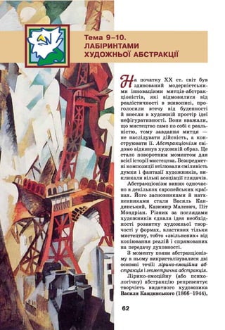 Тема 9 -1 0 .
ЛАБІРИНТАМИ
ХУДОЖНЬОЇ АБСТРАКЦІЇ
* початку X X ст. світ був
£/ І здивований модерністськи­
ми інноваціями митців-абстрак-
ціоністів, які відмовилися від
реалістичності в живописі, про­
голосили втечу від буденності
й внесли в художній простір ідеї
нефігуративності. Вони вважали,
що мистецтво само по собі є реаль­
ністю, тому завдання митця —
не наслідувати дійсність, а кон­
струювати її. Абстракціонізм сві­
домо відкинув художній образ. Це
стало поворотним моментом для
всієї історії мистецтва. Безпредмет­
ні композиції втілювали сміливість
думки і фантазії художників, ви­
кликали вільні асоціації глядачів.
Абстракціонізм виник одночас­
но в декількох європейських краї­
нах. Його засновниками й натх­
ненниками стали Василь Кан-
динський, Казимир Малевич, Піт
Мондріан. Різних за поглядами
художників єднала ідея необхід­
ності розвитку художньої твор­
чості у формах, властивих тільки
мистецтву, тобто «звільнених» від
копіювання реалій і спрямованих
на передачу духовності.
З моменту появи абстракціоніз­
му в ньому викристалізувалися дві
основні течії: лірико-емоційна аб­
стракціяі геометрична абстракція.
Лірико-емоційну (або психо­
логічну) абстракцію репрезентує
творчість видатного художника
Василя Кандинського (1866-1944),
62
 