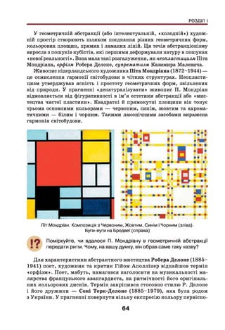 РОЗДІЛ І
У геометричній абстракції (або інтелектуальній, «холодній») худож­
ній простір створюють шляхом поєднання різних геометричних форм,
кольорових площин, прямих і ламаних ліній. Ця течія абстракціонізму
виросла з пошуків кубістів, які першими деформували натуру в пошуках
«нової реальності». Вона мала такі розгалуження, як неопластицизм Піта
Мондріана, орфізм Робера Делоне, супрематизм Казимира Малевича.
Живопис нідерландського художника Піта Мондріана (1872-1944) —
це осмислення гармонії світобудови в чітких структурах. Неопласти­
цизм утверджував ясність і простоту геометричних форм, звільнених
від природи. У прагненні «денатуралізувати» живопис П. Мондріан
відмовляється від фігуративності в ім ’я естетики абстракції або «мис­
тецтва чистої пластики». Квадратні й прямокутні площини він тонує
трьома основними кольорами — червоним, синім, жовтим та ахрома­
тичними — білим і чорним. Такими лаконічними засобами виражена
гармонія світобудови.
ПітМондріан. Композиція з Червоним, Жовтим, Синім і Чорним (зліва).
Буги-вуги на Бродвеї (справа)
Поміркуйте, чи вдалося П. Мондріану в геометричній абстракції
передати ритм. Чому, на вашу думку, він обрав саме таку назву?
Д ля характеристики абстрактного мистецтва Робера Делоне (1885-
1941) поет, художник та критик Гійом Аполлінер віднайшов термін
«орф ізм ». Поет, мабуть, намагався наголосити на музикальності ма­
лярства французького авангардиста, на ритмічності його оригіналь­
них кольорових дисків. Термін закріпився стосовно стилю Р. Делоне
і його дружини — Соні Терк-Делоне (1885-1979), яка була родом
з України. У прагненні повернути вільну експресію кольору первісно-
64
 