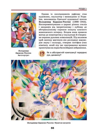 РОЗДІЛ І
Володимир
Баранов-Россіне.
Автопортрет
Одним із послідовників орфізму став
художник, скульптор і винахідник із Укра­
їни, вихованець Одеської художньої ніколи
Володимир Баранов-Россіне (1888-1944).
Експериментування в царині різних стилів
і напрямів від імпресіонізму і кубізму до
абстракціонізму сприяли пошуку власного
живописного почерку. Згодом вони привели
митця до новаторства у скульптурі й створен­
ня перших рухових композицій. Під впливом
ідей синтезу мистецтв він досліджує взаємо­
дію звуку і кольору, створює оптофон (тип
піаніно), який під час програвання музики
проектував на екран багатобарвні зображення.
Володимир Баранов-Россіне. Музичне капричіо
66
 