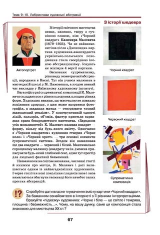 Тема 9-10. Лабіринтами художньої абстракції
В історії світового мистецтва
немає, напевно, твору з гуч­
нішою славою, ніж «Чорний
квадрат» Казимира Малевича
(1879-1935). Чи не найзнаме-
нитіша після «Джоконди» кар­
тина художника-авангардиста
українсько-польського похо­
дження стала своєрідною іко­
ною абстракціонізму. Існують
як мінімум 4 версії картини.
Засновник супрематизму,
різновиду геометричної абстрак­
ції, народився в Києві. Тут він учився малювати в
мистецькій школі у М. Пимоненка, а згодом певний
час викладав у Київському художньому інституті.
Багатофігурні супрематичні композиції К. Мале­
вичаскладаються з різнокольорових площин різних
форм. Художник вважав, що мистецтво не повинно
копіювати природу, з цим може впоратися фото­
графія, а завдання митця — створювати «новий
живописний реалізм». У конструктивній єдності
ліній, кольорів, об’ємів, фактур криється справ­
жня краса безпредметного мистецтва. «Зародком
усіх можливостей» К. Малевич називав квадрат —
форму, вільну від будь-якого змісту. Одночасно
з «Чорним квадратом» художник створив «Чорне
коло» і «Чорний хрест» — три основні елементи
супрематичної системи. Згодом він намалював
ще два квадрати — червоний і білий. Максимально
спрощеному малюнку (квадрату чи ін.) можна при­
писувати будь-який глибокий сенс, адже тут простір
для людської фантазії безмежний.
Незважаючи насвітове визнання, численні статті
й книжки про митця, К. Малевич і досі зали­
шається одним із найзагадковіших художників.
І через століття нові покоління глядачів знов і знов
намагаються збагнути таємниці його начебто таких
простих абстракцій.
Автопортрет
З історії шедевра
Чорний квадрат
Червоний квадрат
Супрематична
композиція
19 Спробуйте дати власне тлумачення змісту картини «Чорний квадрат».
• • За бажанням ознайомтеся в Інтернеті з її різними інтерпретаціями.
Врахуйте «підказку» художника: «Чорне і біле — це світло і темрява,
площина і безмежність...». Чому, на вашу думку, саме ця композиція стала
знаковою для мистецтва XX ст.?
67
 