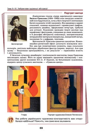 Тема 9-10. Лабіринтами художньої абстракції
----------------------------------------- Портрет митця
Домінуючим стилем лідера харківського авангарду
Василя Єрмилова (1894-1968) став своєрідно осмисле­
ний конструктивізм, хоча у його творчості синтезовано
багато художніх течій і напрямів. Він працював у царині
станкової, книжно-журнальної і промислової графіки,
рекламного дизайну, оформлював інтер’єри, трибуни
для агітації. Художник проводив творчі досліди над
шрифтами і фактурами, створював не лише живописні,
а й рельєфні абстрактні композиції, використовуючи
нетрадиційні матеріали (наприклад, наждачний папір),
поєднував їх з цифрами, текстами.
Мистецтво В. Єрмілова гранично лаконічне. Компо­
зиційно-ритмічний ефект досягнуто мінімумом засо­
бів: два-три геометричних елемента, пара локальних
кольорів, декілька майстерно оброблених фактур (дерево, жерсть). Але при
цьому — бездоганна пропорційність, і як результат — гармонійна ясність
І і досконалість.
У багатьох сучасних дизайнерів і поціновувачів мистецтва твори Єрмилова
викликають захват. Його по праву вважають предтечею мінімалізму і кон­
цептуалізму другої половини XX ст. У Харкові, на батьківщині художника,
відкрито центр сучасного мистецтва — «Єрмилов-центр».
Автопортрет
Гітара Портрет художника Олексія Почтенного
Яка робота українського художника-конструктивіста вам сподо­
балася найбільше? Поясніть, чим саме вона зацікавила.
69
 