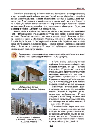 РОЗДІЛ І
Естетика техніцизму позначилася на поширенні конструктивізму
в архітектурі, який змінив модерн. Новий стиль відповідав потребам
епохи індустріалізації, новим соціальним умовам і будівельним тех­
нологіям. Архітекторів приваблювали в ньому такі риси, як функціо­
нальність, простота майже чистих геометричних форм, лаконізм засобів
вираження. До конструктивізму долучилися зодчі німецького «Бауґауза»
Вальтер Гропіус і Людвіг Міс ван дер Рое.
Французький архітектор швейцарського походження Л е Корбюзьє
(1887-1965) відкрив очі зодчим світу на нові вільні форми конструк­
тивізму. Його ідеями захоплювалися в усьому світі, будинки за його
проектами зведено у Швейцарії, Франції, Німеччині, СШ А, Аргентині,
Японії, Індії, Бразилії. Універсальні прийоми Ле Корбюзьє стали звич­
ними в будівництві («вільний фасад», «дахи-тераси», стрічкові каркасні
вікна). Утім, деякі конструкції «великого урбаніста» здавалися сучас­
никам надто ексцентричними.
Поцікавтеся, які споруди вашого краю виконані в стилі конструктивіз­
му. Які з них мають художню цінність? Обґрунтуйте.
Ле Корбюзьє. Капела
Нотр-Дам-дю-О, м. Роншан, Франція
С. Серафимов, С. Кравец,
М. Фельгер. Площа Свободи,
м. Харків, Україна
У будь-якому місті світу можна
побачити будинки, зведені конструк­
тивним методом, бо це — просто
і надійно. У радянські часи цей
стиль завдяки практичності служив
основою громадського і житлового
будівництва. Проте багатьом із них
бракувало художньої довершенос­
ті, а в масовій забудові міст взагалі
панував примітив «сірих коробок».
Символом вітчизняного кон­
структивізму вважають ансамбль
площ і Свободи в Харкові, де до­
мінує споруда Держпрому. У часи
зведення комплексу Харків був
столицею України, отже, не дивно,
що саме тут виник найвеличніший
«хмарочос» Європи.
Узагальнюючи, варто наголоси­
ти, що абстракціонізм, як художнє
явище з багатьма розгалуженнями,
справив величезний вплив на роз­
виток сучасного образотворчого
і декоративно-прикладного мисте­
цтва, архітектури, дизайну.
70
 