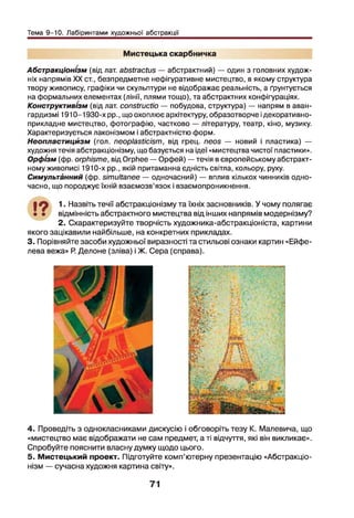 Тема 9-10. Лабіринтами художньої абстракції
Мистецька скарбничка
Абстракціонізм (від лат. abstractus — абстрактний) — один з головних худож­
ніх напрямів XX ст., безпредметне нефігуративне мистецтво, в якому структура
твору живопису, графіки чи скульптури не відображає реальність, а ґрунтується
на формальних елементах (лінії, плями тощо), та абстрактних конфігураціях.
Конструктивізм (від лат. constructio — побудова, структура) — напрям в аван­
гардизмі 1910-1930-х рр., що охоплює архітектуру, образотворче ідекоративно-
прикладне мистецтво, фотографію, частково — літературу, театр, кіно, музику.
Характеризується лаконізмом і абстрактністю форм.
Неопластицйзм (гол. neoplasticism, від грец. neos — новий і пластика) —
художня течія абстракціонізму, що базується на ідеї «мистецтва чистої пластики».
Орфізм (фр. orphisme, від Orphee — Орфей) — течія в європейському абстракт­
ному живописі 1910-х рр., якій притаманна єдність світла, кольору, руху.
Симультйнний (фр. simultanée — одночасний) — вплив кількох чинників одно­
часно, що породжує їхній взаємозв’язок і взаємопроникнення.
•9 1. Назвіть течії абстракціонізму та їхніх засновників. У чому полягає
• • відмінність абстрактного мистецтва від інших напрямів модернізму?
2. Схарактеризуйте творчість художника-абстракціоніста, картини
якого зацікавили найбільше, на конкретних прикладах.
3. Порівняйте засоби художньої виразності та стильові ознаки картин «Ейфе-
лева вежа» Р. Делоне (зліва) і Ж. Сера (справа).
4. Проведіть з однокласниками дискусію і обговоріть тезу К. Малевича, що
«мистецтво має відображати не сам предмет, а ті відчуття, які він викликає».
Спробуйте пояснити власну думку щодо цього.
5. Мистецький проект. Підготуйте комп’ютерну презентацію «Абстракціо­
нізм — сучасна художня картина світу».
71
 