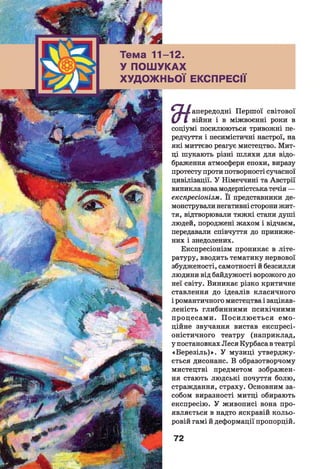 >ма 11-12.
ПОШУКАХ
Д О Ж Н Ь О Ї ЕКСПРЕСІЇ
/ апередодні Першої світової
І / І війни і в міжвоєнні роки в
соціумі посилюються тривожні пе­
редчуття і песимістичні настрої, на
які миттєво реагує мистецтво. Мит­
ці шукають різні шляхи для відо­
браження атмосфери епохи, виразу
протесту проти потворності сучасної
цивілізації. У Німеччині та Австрії
виникла нова модерністська течія —
експресіонізм. Її представники де­
монстрували негативні сторони жит­
тя, відтворювали тяжкі стани душі
людей, породжені жахом і відчаєм,
передавали співчуття до приниже­
них і знедолених.
Експресіонізм проникає в літе­
ратуру, вводить тематику нервової
збудженості, самотності й безсилля
людини від байдужості ворожого до
неї світу. Виникає різко критичне
ставлення до ідеалів класичного
і романтичного мистецтва і зацікав­
леність глибинними психічними
процесами. П оси лю ється ем о­
ційне звучання вистав експресі­
оністичного театру (наприклад,
у постановках Леся Курбаса в театрі
«Б ерезіль)». У музиці утверджу­
ється дисонанс. В образотворчому
мистецтві предметом зображен­
ня стають людські почуття болю,
страждання, страху. Основним за­
собом виразності митці обирають
експресію. У живописі вона про­
являється в надто яскравій кольо­
ровій гамі й деформації пропорцій.
 