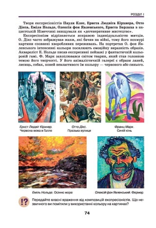 РОЗДІЛ І
Твори експресіоністів Пауля Клеє, Ернста Людвіга Кірхнера, Отто
Дікса, Еміля Нольде, Олексія фон Явленського, Ернста Барлаха в на­
цистській Німеччині знищували як «дегенеративне мистецтво».
Експресіонізм відрізняється яскравою індивідуальністю митців.
О. Дікс часто зображував жахи, які бачив на війні, тому його похмурі
картини сповнені хворобливих переживань. На портретах О. фон Яв­
ленського інтенсивні кольори посилюють емоційну виразність образів.
Аквареліст Е. Нольде писав експресивні пейзажі у фантастичній кольо­
ровій гамі. Ф. Марк захоплювався світом тварин, який став головною
темою його творчості. У його анімалістичній галереї є образи ланей,
лисиць, собак, коней невластивого їм кольору — червоного або синього.
ЕрнстЛюдвіг Кірхнер. ОттоДікс.
Червона вежа в Галле Празька вулиця
Франц Марк.
Синій кінь
Еміль Нольде. Осіннє море ОлексійфонЯвленський. Фермер
Передайте власні враження від композицій експресіоністів. Що не­
звичного ви помітили у використанні кольору на картинах?
74
 