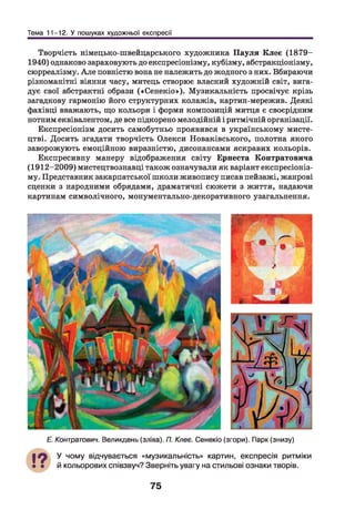 Тема 11-12. У пошуках художньої експресії
Творчість німецько-швейцарського художника П ауля Клее (1879-
1940) однаково зараховують до експресіонізму, кубізму, абстракціонізму,
сюрреалізму. А ле повністю вона не належить до жодного з них. Вбираючи
різноманітні віяння часу, митець створює власний художній світ, вига­
дує свої абстрактні образи («Сенекіо»). Музикальність просвічує крізь
загадкову гармонію його структурних колажів, картин-мережив. Деякі
фахівці вважають, що кольори і форми композицій митця є своєрідним
нотним еквівалентом, де все підкорено мелодійній і ритмічній організації.
Експресіонізм досить самобутньо проявився в українському мисте­
цтві. Досить згадати творчість Олекси Новаківського, полотна якого
заворожують емоційною виразністю, дисонансами яскравих кольорів.
Експресивну манеру відображення світу Ернеста Контратовича
(1912-2009) мистецтвознавці також означували як варіант експресіоніз­
му. Представник закарпатської школи живопису писав пейзажі, жанрові
сценки з народними обрядами, драматичні сюжети з життя, надаючи
картинам символічного, монументально-декоративного узагальнення.
Е. Контратович. Великдень (зліва). П. Клеє. Сенекіо (згори). Парк (знизу)
У чому відчувається «музикальність» картин, експресія ритміки
й кольорових співзвуч? Зверніть увагу на стильові ознаки творів.
75
 