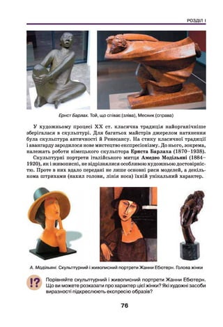 РОЗДІЛ І
ЕрнстБарлах. Той, що співає (зліва), М есник (справа)
У художньому процесі X X ст. класична традиція найорганічніше
зберігалася в скульптурі. Д ля багатьох майстрів джерелом натхнення
була скульптура античності й Ренесансу. На стику класичної традиції
і авангарду зародилося нове мистецтво експресіонізму. До нього, зокрема,
належать роботи німецького скульптора Ернста Барлаха (1870-1938).
Скульптурні портрети італійського митця Амедео Модільяні (1884-
1920), як і живописні, не відрізнялися особливою художньою достовірніс­
тю. Проте в них вдало передані не лише основні риси моделей, а декіль­
кома штрихами (нахил голови, лінія носа) їхній унікальний характер.
А. Модільяні. Скульптурний і живописний портрети Жанни Ебютерн. Голова жінки
Порівняйте скульптурний і живописний портрети Жанни Ебютерн.
Що ви можете розказати про характер цієї жінки? Які художні засоби
виразності підкреслюють експресію образів?
76
 