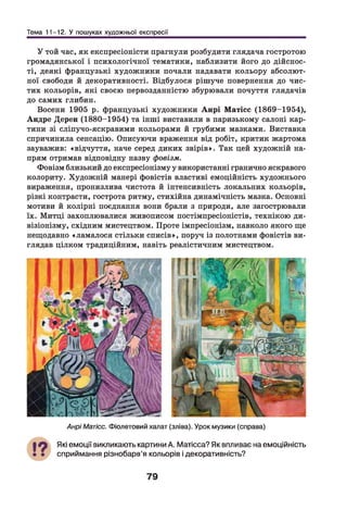 Тема 11-12. У пошуках художньої експресії
У той час, як експресіоністи прагнули розбудити глядача гостротою
громадянської і психологічної тематики, наблизити його до дійснос­
ті, деякі французькі художники почали надавати кольору абсолют­
ної свободи й декоративності. Відбулося рішуче повернення до чис­
тих кольорів, які своєю первозданністю збурювали почуття глядачів
до самих глибин.
Восени 1905 р. французькі художники Анрі Матісс (1869-1954),
Андре Дерен (1880-1954) та інші виставили в паризькому салоні кар­
тини зі сліпучо-яскравими кольорами й грубими мазками. Виставка
спричинила сенсацію. Описуючи враження від робіт, критик жартома
зауважив: «відчуття, наче серед диких звірів». Так цей художній на­
прям отримав відповідну назву фовізм.
Фовізм близький до експресіонізму у використанні гранично яскравого
колориту. Художній манері фовістів властиві емоційність художнього
вираження, пронизлива чистота й інтенсивність локальних кольорів,
різкі контрасти, гострота ритму, стихійна динамічність мазка. Основні
мотиви й колірні поєднання вони брали з природи, але загострювали
їх. Митці захоплювалися живописом постімпресіоністів, технікою ди-
візіонізму, східним мистецтвом. Проте імпресіонізм, навколо якого ще
нещодавно «ламалося стільки списів», поруч із полотнами фовістів ви­
глядав цілком традиційним, навіть реалістичним мистецтвом.
АнріМатісс. Фіолетовий халат (зліва). Урок музики (справа)
Які емоції викликають картини А. Матісса? Як впливає на емоційність
сприймання різнобарв’я кольорів і декоративність?
79
 