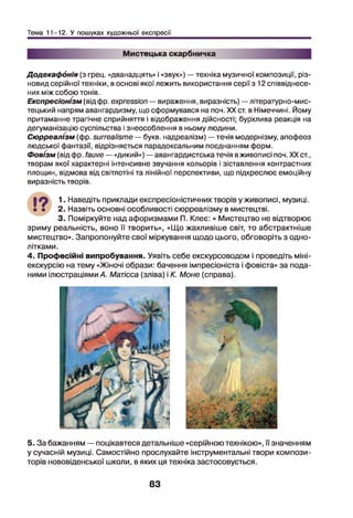 Тема 11-12. У пошуках художньої експресії
Мистецька скарбничка
Додекафонія (з грец. «дванадцять» і «звук») — техніка музичної композиції, різ­
новид серійної техніки, в основі якої лежить використання серії з 12 співвіднесе­
них між собою тонів.
Експресіонізм (від фр. expression — вираження, виразність) —літературно-мис­
тецький напрям авангардизму, що сформувався на поч. XX ст. в Німеччині. Йому
притаманне трагічне сприйняття і відображення дійсності; бурхлива реакція на
дегуманізацію суспільства і знеособлення в ньому людини.
Сюрреалізм (фр. surrealisme — букв, надреалізм) —течія модернізму, апофеоз
людської фантазії, відрізняється парадоксальним поєднанням форм.
Фовізм (від фр. fauve — «дикий») —авангардистська течія вживописі поч. XX ст.,
творам якої характерні інтенсивне звучання кольорів і зіставлення контрастних
площин, відмова від світлотіні та лінійної перспективи, що підкреслює емоційну
виразність творів.
•9 1. Наведіть приклади експресіоністичних творів у живописі, музиці.
• • 2. Назвіть основні особливості сюрреалізму в мистецтві.
3. Поміркуйте над афоризмами П. Клеє: « Мистецтво не відтворює
зриму реальність, воно її творить», «Що жахливіше світ, то абстрактніше
мистецтво». Запропонуйте свої міркування щодо цього, обговоріть з одно­
літками.
4. Професійні випробування. Уявіть себе екскурсоводом і проведіть міні-
екскурсію на тему «Жіночі образи: бачення імпресіоніста і фовіста» за пода­
ними ілюстраціями А. Матісса (зліва) і К. Моне (справа).
5. За бажанням — поцікавтеся детальніше «серійною технікою», її значенням
у сучасній музиці. Самостійно прослухайте інструментальні твори компози­
торів нововіденської школи, в яких ця техніка застосовується.
83
 
