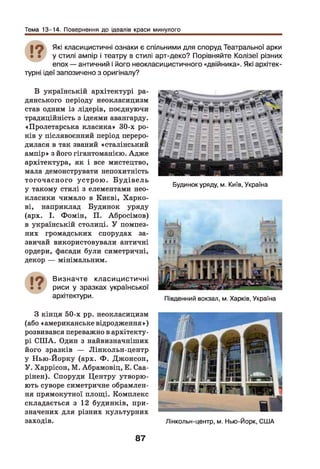 Тема 13-14. Повернення до ідеалів краси минулого
| О Які класицистичні ознаки є спільними для споруд Театральної арки
• • у стилі ампір і театру в стилі арт-деко? Порівняйте Колізеї різних
епох — античний і його неокласицистичного «двійника». Які архітек­
турні ідеї запозичено з оригіналу?
В українській архітектурі ра­
дянського періоду неокласицизм
став одним із лідерів, поєднуючи
традиційність з ідеями авангарду.
«Пролетарська класика» 30-х ро­
ків у післявоєнний період переро­
дилася в так званий «сталінський
ампір» з його гігантоманією. Адже
архітектура, як і все мистецтво,
мала демонструвати непохитність
тогочасного устрою . Б уд ів ель
у такому стилі з елементами нео­
класики чимало в Києві, Харко­
ві, наприклад Будинок уряду
(арх. І. Фомін, П. Абросімов)
в українській столиці. У помпез­
них громадських спорудах за­
звичай використовували античні
ордери, фасади були симетричні,
декор — мінімальним.
Визначте класицистичні
риси у зразках української
архітектури.
Будинок уряду, м. Київ, Україна
Південний вокзал, м. Харків, Україна
З кінця 50-х рр. неокласицизм
(або «американське відродження»)
розвивався переважно в архітекту­
рі СШ А. Один з найвизначніших
його зразків — Лінкольн-центр
у Нью-Йорку (арх. Ф . Джонсон,
У. Харрісон, М. Абрамовіц, Е. Саа-
рінен). Споруди Центру утворю­
ють суворе симетричне обрамлен­
ня прямокутної площ і. Комплекс
складається з 12 будинків, при­
значених для різних культурних
заходів. Лінкольн-центр, м. Нью-Йорк, США
87
 