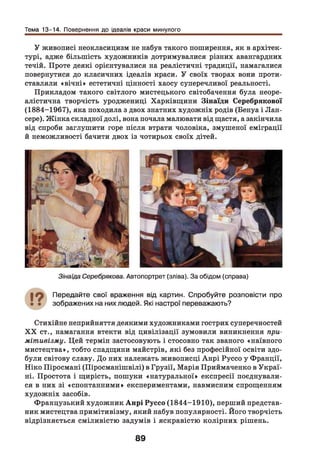 Тема 13-14. Повернення до ідеалів краси минулого
У живописі неокласицизм не набув такого поширення, як в архітек­
турі, адже більшість художників дотримувалися різних авангардних
течій. Проте деякі орієнтувалися на реалістичні традиції, намагалися
повернутися до класичних ідеалів краси. У своїх творах вони проти­
ставляли «вічні» естетичні цінності хаосу суперечливої реальності.
Прикладом такого світлого мистецького світобачення була неоре­
алістична творчість уроджениці Харківщини Зінаїди Серебрякової
(1884-1967), яка походила з двох знатних художніх родів (Бенуа і Лан-
сере). Ж інка складної долі, вона почала малювати від щастя, а закінчила
від спроби заглушити горе після втрати чоловіка, змушеної еміграції
й неможливості бачити двох із чотирьох своїх дітей.
Зінаїда Серебрякова. Автопортрет (зліва). За обідом (справа)
Передайте свої враження від картин. Спробуйте розповісти про
зображених на них людей. Які настрої переважають?
Стихійне неприйняття деякими художниками гострих суперечностей
X X ст., намагання втекти від цивілізації зумовили виникнення при­
мітивізму. Цей термін застосовують і стосовно так званого «наївного
мистецтва», тобто спадщини майстрів, які без професійної освіти здо­
були світову славу. До них належать живописці Анрі Руссо у Франції,
Ніко Піросмані (Піросманішвілі) в Грузії, Марія Приймаченко в Украї­
ні. Простота і щирість, пошуки «натуральної» експресії поєднували­
ся в них зі «спонтанними» експериментами, навмисним спрощенням
художніх засобів.
Французький художник А нрі Руссо (1844-1910), перший представ­
ник мистецтва примітивізму, який набув популярності. Його творчість
відрізняється сміливістю задумів і яскравістю колірних рішень.
89
 