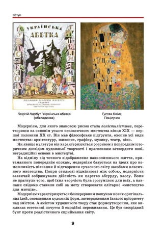 Вступ
Георгій Нарбуг. Українська абетка
(обкладинка)
Густав Клімт.
Поцілунок
Модернізм, для якого знаковою рисою стала полістилістпика, пере­
творився на синонім усього некласичного мистецтва кінця X IX — пер­
шої половини X X ст. Він мав філософське підґрунтя, охопив усі види
мистецтва: архітектуру, живопис, графіку, музику, театр, кіно.
Як явище культури він характеризується розривом з попереднім істо­
ричним досвідом художньої творчості і прагненням затвердити нові,
нетрадиційні основи в мистецтві.
На відміну від точного відображення навколишнього життя, при­
таманного попереднім епохам, модернізм базується на ідеях про не­
можливість пізнання й відтворення сучасного світу засобами класич­
ного мистецтва. Попри стильові відмінності між собою, модерністи
зазвичай зображували дійсність як царство абсурду, хаосу. Вони
не прагнули того, щоб їхня творчість була зрозумілою для всіх, а нав­
паки свідомо ставили собі за мету створювати елітарне «мистецтво
для митців».
Модернізм характеризується безперервним пошуком нових оригіналь­
них ідей, оновленням художніх форм, затвердженням їхнього пріоритету
над змістом. А змістом художнього твору стає формоутворення, яке ви­
кликає естетичні почуття й емоційні переживання. Це був своєрідний
бунт проти реалістичного сприймання світу.
9
 
