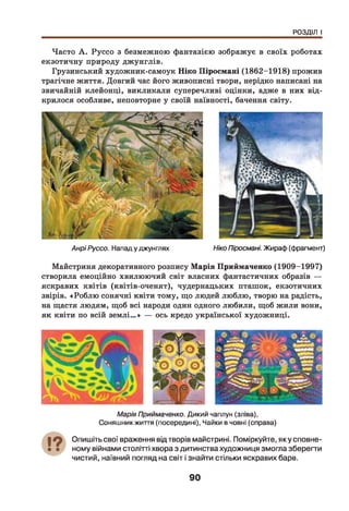 РОЗДІЛ І
Часто А . Руссо з безмежною фантазією зображує в своїх роботах
екзотичну природу джунглів.
Грузинський художник-самоук Ніко Піросмані (1862-1918) прожив
трагічне життя. Довгий час його живописні твори, нерідко написані на
звичайній клейонці, викликали суперечливі оцінки, адже в них від­
крилося особливе, неповторне у своїй наївності, бачення світу.
Анрі Руссо. Нападу джунглях Ніко Піросмані. Жираф (фрагмент)
Майстриня декоративного розпису Марія Приймаченко (1909-1997)
створила емоційно хвилюючий світ власних фантастичних образів —
яскравих квітів (квітів-оченят), чудернацьких пташок, екзотичних
звірів. «Роблю сонячні квіти тому, що людей люблю, творю на радість,
на щастя людям, щоб всі народи один одного любили, щоб жили вони,
як квіти по всій землі...» — ось кредо української художниці.
Марія Приймаченко. Дикий чаплун (зліва),
Соняш никжиття (посередині), Чайки в човні (справа)
Опишіть свої враження від творів майстрині. Поміркуйте, яку сповне­
ному війнами столітті хвора з дитинства художниця змогла зберегти
чистий, наївний погляд на світ і знайти стільки яскравих барв.
90
 