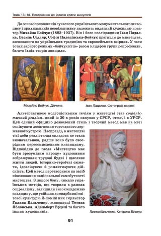 Тема 13-14. Повернення до ідеалів краси минулого
До основоположників сучасного українського монументального живо­
пису і прихильників неовізантизму належить видатний художник-нова-
тор М ихайло Бойчук (1882-1937). Він і його послідовники Іван Падал-
ка, Василь Седляр, Софія Налепінська-Бойчук прагнули до мистецтва,
заснованого на українських традиціях та європейських взірцях. У часи
тоталітарного режиму «бойчукістів» разом з лідером групи репресували,
багато їхніх творів знищили.
Михайло Бойчук. Дівчина Іван Падалка. Фотограф на селі
Альтернативою модерністським течіям у мистецтві став соціаліс­
тичний реалізм, який із 30-х років панував у СРСР, отже, і в УРС Р.
Цей єдиний офіційно дозволений стиль і творчий метод мав на меті
оспівувати досягнення тогочасного дер­
жавного устрою. Насправді, в мистецтві
тієї доби реалістична складова не стала
визначальною, радше воно було своє­
рідним переосмисленням класицизму.
Відповідно до гасла «М истецтво має
бути зрозумілим народу» художники
зображували трудові будні і щасливе
життя людей, історико-героїчні сюже­
ти, ідеалізуючи й романтизуючи дій­
сність. Цей метод перетворився на засіб
нівелювання національної самобутності
мистецтва. З іншого боку, чимало укра­
їнських митців, що творили в рамках
соцреалізму, залишили високохудожню
спадщину, що увійшла до скарбниці сві­
тової культури. З-поміж них скульптор
Галина Кальченко, живописці Тетяна
Яблонська, Адальберт Ерделі та багато
інших художників. ГалинаКальченко. Катерина Білокур
91
 