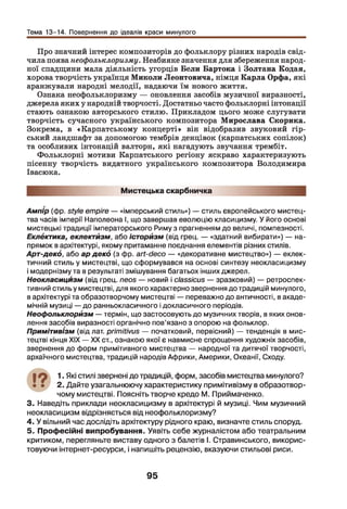 Тема 13-14. Повернення до ідеалів краси минулого
Про значний інтерес композиторів до фольклору різних народів свід­
чила поява неофольклоризму. Неабияке значення для збереження народ­
ної спадщини мала діяльність угорців Бели Бартока і Золтана Кодая,
хорова творчість українця Миколи Леонтовича, німця Карла Орфа, які
аранжували народні мелодії, надаючи їм нового життя.
Ознака неофольклоризму — оновлення засобів музичної виразності,
джерела яких у народній творчості. Достатньо часто фольклорні інтонації
стають ознакою авторського стилю. Прикладом цього може слугувати
творчість сучасного українського композитора Мирослава Скорика.
Зокрема, в «Карпатському концерті» він відобразив звуковий гір­
ський ландшафт за допомогою тембрів денцівок (карпатських сопілок)
та особливих інтонацій валторн, які нагадують звучання трембіт.
Фольклорні мотиви Карпатського регіону яскраво характеризують
пісенну творчість видатного українського композитора Володимира
Івасюка.
Мистецька скарбничка
Ампір (фр. style empire — «імперський стиль») — стиль європейського мистец­
тва часів імперії Наполеона І, що завертав еволюцію класицизму. У його основі
мистецькі традиції імператорського Риму з прагненням до величі, помпезності.
Еклектика, еклектизм, або історизм (від грец. — «здатний вибирати») — на­
прямок в архітектурі, якому притаманне поєднання елементів різних стилів.
Арт-деко, або ар деко (з фр. art-deco — «декоративне мистецтво») — еклек­
тичний стиль у мистецтві, що сформувався на основі синтезу неокласицизму
і модернізму та в результаті змішування багатьох інших джерел.
Неокласицизм (від грец. neos — новий і classicus — зразковий) — ретроспек­
тивний стиль у мистецтві, для якого характерно звернення до традицій минулого,
в архітектурі та образотворчому мистецтві — переважно до античності, в акаде­
мічній музиці —до ранньокласичного і докласичного періодів.
Неофолькпорйзм — термін, що застосовують до музичних творів, в яких онов­
лення засобів виразності органічно пов’язано з опорою на фольклор.
Примітивізм (від лат. primitivus — початковий, первісний) — тенденція в мис­
тецтві кінця XIX — XX ст., ознакою якої є навмисне спрощення художніх засобів,
звернення до форм примітивного мистецтва — народної та дитячої творчості,
архаїчного мистецтва, традицій народів Африки, Америки, Океанії, Сходу.
17 1. Які стилі звернені до традицій, форм, засобів мистецтва минулого?
• • 2. Дайте узагальнюючу характеристику примітивізму в образотвор­
чому мистецтві. Поясніть творче кредо М. Приймаченко.
3. Наведіть приклади неокласицизму в архітектурі й музиці. Чим музичний
неокласицизм відрізняється від неофольклоризму?
4. У вільний час дослідіть архітектуру рідного краю, визначте стиль споруд.
5. Професійні випробування. Уявіть себе журналістом або театральним
критиком, перегляньте виставу одного з балетів І. Стравинського, викорис­
товуючи інтернет-ресурси, і напишіть рецензію, вказуючи стильові риси.
95
 