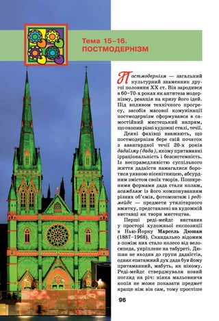 • Т у остмодернізм — загальний
С/ І культурний знаменник дру­
гої половини X X ст. Він зародився
в 60-70-х роках як антитеза модер­
нізму, реакція на кризу його ідей.
Під впливом технічного прогре­
су, засобів масової комунікації
постмодернізм сформувався в са­
мостійний мистецький напрям,
що охопив різні художні стилі, течії.
Деякі фахівці вважають, що
постмодернізм бере свій початок
з авангардної течії 20-х років
дадаїзму ( дада), якому притаманні
ірраціональність і безсистемність.
Із несправедливістю суспільного
життя дадаїсти намагалися боро­
тися уявною нісенітницею, абсурд­
ним змістом своїх творів. Пошире­
ними формами дада стали колаж,
асамбляж із його компонуванням
різних об’ємів, фотомонтаж і реді-
мейдс — предмети утилітарного
вжитку, представлені на художній
виставці як твори мистецтва.
Перші реді-мейдс виставив
у просторі художньої експозиції
в Нью-Йорку Марсель Дюшан
(1887-1968). Скандально відомим
з-поміж них стало колесо від вело­
сипеда, укріплене на табуреті. Дю­
шан не входив до групи дадаїстів,
однак епатажний дух дада був йому
притаманний, мабуть, як нікому.
Реді-мейдс стверджували новий
погляд на річ: ніяка мальовнича
копія не може показати предмет
краще ніж він сам, тому простіше
96
Тема 15-16.
ПОСТМОДЕРНІЗМ
 