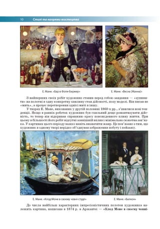 10 Стилі та напрями мистецтва
Е. Мане. «Бар в Фоли-Бержер» Е. Мане. «Весна (Жанна)»
З найперших своїх робіт художник ставив перед собою завдання — «зупини­
ти» на полотні в одну конкретну хвилину стан дійсності, позу моделі. Він писав не
«мить», а процес перетворення однієї миті в іншу.
У творах Е. Мане, виконаних у другій половині 1860-х рр., з’явилися нові тен­
денції. Якщо в ранніх роботах художник був схильний дещо романтизувати дійс­
ність, то тепер він відкривав справжню красу повсякденного плину життя. При
цьому в більшості його робіт відсутні зовнішній вплив і мінімальна сюжетна зав’яз­
ка. У картинах цього періоду важко навіть визначити жанр. Це пов’язано з тим, що
художник в одному творі нерідко об’єднував зображення побуту і пейзажу.
Е. Мане. «Клод Моне в своєму човні-студії» Е. Мане. «Балкон»
До числа найбільш характерних імпресіоністичних полотен художника на­
лежить картина, написана в 1874 р. в Аржантеї — «Клод Моне в своєму човні-
 