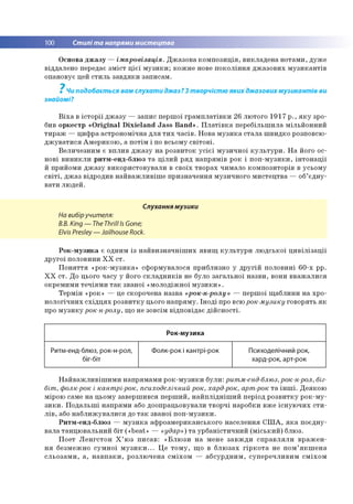 100 Стилі та напрями мистецтва
Основа джазу —імпровізація. Джазова композиція, викладена нотами, дуже
віддалено передає зміст цієї музики; кожне нове покоління джазових музикантів
опановує цей стиль завдяки записам.
7
Чи подобається вам слухати джаз? З творчістю яких джазових музикантів ви
знайомі?
Віха в історії джазу — запис першої грамплатівки 26 лютого 1917 р., яку зро­
бив оркестр «Origmal Dіxіeland Jass Band». Платівка перебільшила мільйонний
тираж — цифра астрономічна для тих часів. Нова музика стала швидко розповсю­
джуватися Америкою, а потім і по всьому світові.
Величезним є вплив джазу на розвиток усієї музичної культури. На його ос­
нові виникли ритм-енд-блюз та цілий ряд напрямів рок і поп-музики, інтонації
й прийоми джазу використовували в своїх творах чимало композиторів в усьому
світі, джаз відродив найважливіше призначення музичного мистецтва — об’єдну­
вати людей.
Слухання музики
На вибіручителя:
B.B. King — The Thrill Is Gone;
Elvis Presley— Jailhouse Rock.
Рок-музика є одним із найвизначніших явищ культури людської цивілізації
другої половини ХХ ст.
Поняття «рок-музика» сформувалося приблизно у другій половині 60-х рр.
ХХ ст. До цього часу у його складників не було загальної назви, вони вважалися
окремими течіями так званої «молодіжної музики».
Термін «рок» — це скорочена назва «рок-н-ролу» — першої щаблини на хро­
нологічних східцях розвитку цього напряму. Іноді про всюрок-музику говорять як
про музику рок-н-ролу, що не зовсім відповідає дійсності.
Рок-музика
Ритм-енд-блюз, рок-н-рол,
біг-біт
Фолк-рок і кантрі-рок Психоделічний рок,
хард-рок, арт-рок
Найважливішими напрямами рок-музики були: ритм-енд-блюз,рок-н-рол, біг-
біт, фолк-рок і кантрі-рок, психоделічний рок, хард-рок, арт-рок та інші. Деякою
мірою саме на цьому завершився перший, найплідніший період розвитку рок-му-
зики. Подальші напрями або доопрацьовували творчі наробки вже існуючих сти­
лів, або наближувалися до так званої поп-музики.
Ритм-енд-блюз — музика афроамериканського населення США, яка поєдну­
вала танцювальний біт («beat» — «удар») та урбаністичний (міський) блюз.
Поет Ленгстон Х’юз писав: «Блюзи на мене завжди справляли вражен­
ня безмежно сумної музики... Це тому, що в блюзах гіркота не пом’якшена
сльозами, а, навпаки, розлючена сміхом — абсурдним, суперечливим сміхом
 