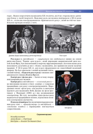 Музичне мистецтвоХХ століття 101
горя». Важко перелічити музикантів ХХ століття, які б не «торкнулися» ритм-
енд-блюзу у своїй творчості. Важливу роль ця музика відігравала у 60-ті роки
ХХ ст., коли він став фундаментом «британського року», який на той час заво­
йовував провідні позиції у світі.
Джеймс Браун (виконавець ритм-енд-блюзу) Рок-н-рол
Рок-н-рол (з англійської — «крутитися та гойдатися») виник на основі
ритм-енд-блюзу. Термін «рок-н-рол», який впровадив американський диск-жо­
кей Алан Фрід, був запозичений із жаргону афроамериканців. Але нова назва дала
можливість долучити до неї і «білих» музикантів, які привнесли власні музичні
традиції. У 50-ті роки ХХ ст. рок-н-рол сформувався як самостійний музичний
напрям. Це був одночасно і новий музичний стиль,
і новий танець. «Королем рок-н-ролу» визнано аме­
риканського співака Елвіса Преслі.
Кантрі-рок і фольк-рок — багато в чому спорід­
нені напрями рок-музики.
Кантрі-рок (з англійської — «сільський рок») —
це виконання музики в стилі «кантрі» у супроводі
традиційних для року електроінструментів. Наро­
дження стилю «фолк-рок» пов’язують із виступом
відомого рок-музиканта Боба Ділана на фолк-фес-
тивалі у Ньюпорті (1965 р.) під акомпанемент
електрогітар. По суті, мелодійна лінія фольк-року
надихається традиційною піснею, підсиленою вели­
кою електронною звучністю.
Психоделічний рок був музичним віддзеркален­
ням руху хіпі — «флауер-пауер» (з англійської —
«квіткова влада») і справедливо пов’язується
з наркотиками.
Боб Ділан
Слухання музики
На вибіручителя:
James Brown — I Feel Good;
Bob Dylan — Knockin'On Heaven's Door.
 