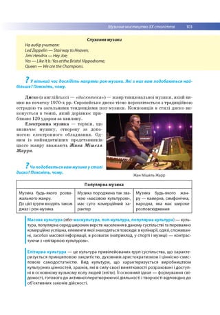 Музичне мистецтвоХХ століття 103
Слухання музики
На вибіручителя:
Led Zeppelin — Stairway to Heaven;
Jimi Hendrix— HeyJoe;
Yes — Like It Is: Yes at the Bristol Hippodrome;
Queen — We are the Champions.
? У вільний час дослідіть напрями рок-музики. Які з них вам подобаються най­
більше? Поясніть, чому.
? Чи подобається вам музика у стилі
диско? Поясніть, чому.
Диско (з англійської — «дискотека») —жанр танцювальної музики, який ви­
ник на початку 1970-х рр. Європейське диско тісно переплітається з традиційною
естрадою та загальними тенденціями поп-музики. Композиція в стилі диско ви­
конується в темпі, який дорівнює при­
близно 120 ударам за хвилину.
Електронна музика — термін, що
визначає музику, створену за допо­
могою електронного обладнання. Од­
ним із найвидатніших представників
цього жанру вважають Жана Мішеля
Жарра.
Жан Мішель Жарр
Популярна музика
Музика будь-якого розва­
жального жанру.
До цієї групи входять також
джаз і рок-музика
Музика породжена так зва­
ною «масовою культурою»,
має суто комерційний ха­
рактер
Музика будь-якого жан­
ру — камерна, симфонічна,
народна, яка має широке
розповсюдження
Масова культура (або: маскультура, поп-культура, популярна культура) — куль­
тура, популярна серед широких верств населення в даному суспільстві та переважно
комерційно успішна, елементи якої знаходяться повсюди: в кулінарії, одязі, споживан­
ні, засобах масової інформації, в розвагах (наприклад, у спорті і музиці) — контрас­
туючи з «елітарною культурою».
Елітарна культура — це культура привілейованих груп суспільства, що хар акте­
ризується принциповою закритістю , духовним аристократизм ом і ціннісно-смис­
ловою сам одостатністю . Вид культури, що характеризується виробництвом
культурних цінностей, зразків, які в силу своєї винятковості розраховані і д о ступ ­
ні в основному вузьком у колу людей (еліти). Її основний ідеал — формування сві­
дом ості, готового до активної перетворю ю чої діяльно сті і творчості відповідно до
об'єктивних законів дійсності.
 