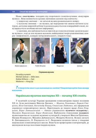 104 Стилі та напрями мистецтва
Назва «поп-музика» походить від скороченого словосполучення «популярна
музика». Вона вживається в різних значеннях залежно від контексту:
•у широкому значенні —як загалом музика розважального жанру;
•у вузькому значенні — як музика, що породжена так званою масовою куль­
турою, доступна широкій публіці та розповсюджується на комерційній основі, по­
пуляризується засобами масової інформації;
•у значенні, яке наближається за смислом до словосполучення «розповсюдже­
на музика»; тоді до поп-музики належать найвідоміші твори різноманітних жан­
рів: симфонічного, камерно-інструментального, оперного тощо.
Майкл Джексон Роббі Вільямс Мадонна Шакіра
Слухання музики
На вибіручителя:
MichaelJackson — Billie Jean;
Robbie Williams — Feel;
Madonna — Hung Up.
7
З творчістю яких із цих виконавців ви знайомі? Охарактеризуйте їхню манеру
виконання.
Українське музичне мистецтво ХХ— початку ХХІ століть
У музичній культурі України провідними композиторами першої половини
XX ст. були наступники Миколи Лисенка — Микола Леонтович, Кирило Сте-
ценко, Яків Степовий, Олександр Кошиц, Станіслав Людкевич, які сформували
українську композиторську школу. Приступають до творчої праці Левко Реву-
цький, Борис Лятошинський — «батько українського музичного модернізму»,
Михайло Вериківський, Борис Яновський. Відбувалося становлення модерного
музикознавства як складової музичної культури й у творчості Миколи Грінченка,
Пилипа Козицького, Михайла Дзбанівського, Філарета Колесси. Велика заслуга
Б. Лятошинського, Л. Ревуцького та С. Людкевича полягала також у створенні
національної композиторської школи. Вони були професорами консерваторій, де
виховували молоде покоління творців музики.
 