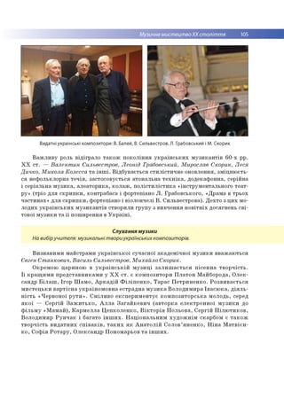 Музичне мистецтвоХХ століття 105
Видатні українські композитори: В. Балей, В. Сильвестров, Л. Грабовський і М. Скорик
Важливу роль відіграло також покоління українських музикантів 60-х рр.
ХХ ст. — Валентин Сильвестров, Леонід Грабовський, Мирослав Скорик, Леся
Дичко, Микола Колесса та інші. Відбувається стилістичне оновлення, зміцнюєть­
ся нефольклорна течія, застосовується атональна техніка, додекафонна, серійна
і серіальна музика, алеаторика, колаж, полістилістика «інструментального теат­
ру» (тріо для скрипки, контрабаса і фортепіано Л. Грабовського, «Драма в трьох
частинах» для скрипки, фортепіано і віолончелі В. Сильвестрова). Дехто з цих мо­
лодих українських музикантів створили групу з вивчення новітніх досягнень сві­
тової музики та її поширення в Україні.
Слухання музики
На вибіручителя: музикальні твори українських композиторів.
Визнаними майстрами української сучасної академічної музики вважаються
Євген Станкович, Василь Сильвестров, Михайло Скорик.
Окремою цариною в українській музиці залишається пісенна творчість.
Її кращими представниками у XX ст. є композитори Платон Майборода, Олек­
сандр Білаш, Ігор Шамо, Аркадій Філіпенко, Тарас Петриненко. Розвивається
мистецьки вартісна україномовна естрадна музика Володимира Івасюка, діяль­
ність «Червоної рути». Сміливо експериментує композиторська молодь, серед
якої — Сергій Зажитько, Алла Загайкевич (авторка електронної музики до
фільму «Мамай), Кармелла Цепколенко, Вікторія Польова, Сергій Пілютиков,
Володимир Рунчак і багато інших. Національним художнім скарбом є також
творчість видатних співаків, таких як Анатолій Солов’яненко, Ніна Матвієн-
ко, Софія Ротару, Олександр Пономарьов та інших.
 
