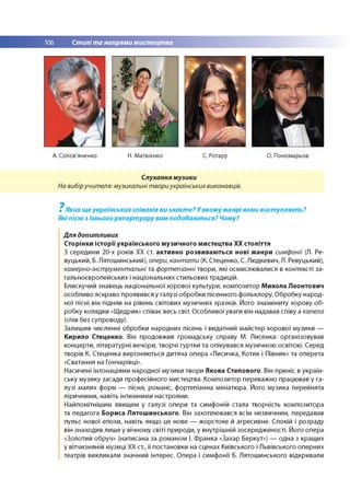106 Стилі та напрями мистецтва
А. Солов'яненко Н. Матвієнко С. Ротару О. Пономарьов
Слухання музики
На вибіручителя: музикальні твори українських виконавців.
7
Яких ще українських співаків ви знаєте? У якому жанрі вони виступають?
Які пісні з їхнього репертуару вам подобаються? Чому?
Для допитливих
Сторінки історії' українського музичного мистецтва ХХ століття
З середини 20-х років ХХ ст. активно розвиваються нові жанри симфонії (Л. Ре-
вуцький, Б. Лятошинський), опери, кантати (К. Стеценко, С. Людкевич, Л. Ревуцький),
камерно-інструментальні та фортепіанні твори, які осмислювалися в контексті за­
гальноєвропейських і національних стильових традицій.
Блискучий знавець національної хорової культури, композитор Микола Леонтович
особливо яскраво проявився у галузі обробки пісенного фольклору. Обробку народ­
ної пісні він підняв на рівень світових музичних зразків. Його знамениту хорову об­
робку колядки «Щедрик» співає весь світ. Особливої уваги він надавав співу а капела
(спів без супроводу).
Залишив численні обробки народних пісень і видатний майстер хорової музики —
Кирило Стеценко. Він продовжив громадську справу М. Лисенка: організовував
концерти, літературні вечори, творчі гуртки та опікувався музичною освітою. Серед
творів К. Стеценка вирізняються дитяча опера «Лисичка, Котик і Півник» та оперета
«Сватання на Гончарівці».
Насичені інтонаціями народної музики твори Якова Степового. Він приніс в україн­
ську музику засади професійного мистецтва. Композитор переважно працював у га­
лузі малих форм — пісня, романс, фортепіанна мініатюра. Його музика перейнята
ліричними, навіть інтимними настроями.
Найпомітнішим явищем у галузі опери та симфоній стала творчість композитора
та педагога Бориса Лятошинського. Він захоплювався всім незвичним, передавав
пульс нової епохи, навіть якщо це нове — жорстоке й агресивне. Спокій і розраду
він знаходив лише у вічному світі природи, у внутрішній зосередженості. Його опера
«Золотий обруч» (написана за романом І. Франка «Захар Беркут») — одна з кращих
у вітчизняній музиці ХХ ст., її постановки на сценах Київського і Львівського оперних
театрів викликали значний інтерес. Опера і симфонії Б. Лятошинського відкривали
 
