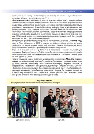 Музичне мистецтвоХХ століття 107
шлях українській музиці у світовий музичний простір. Симфонічні і хорові твори ком­
позитора увійшли в скарбницю музики XX ст.
Левко Ревуцький — автор творів великих музичних форм: соната для фортепіано,
дві симфонії, два концерти для фортепіано. У творах менших форм (фортепіанні пре­
людії, твори для скрипки й віолончелі з фортепіано) композитор використовує дуже
оригінальну музичну мову й технічні прийоми. М айстер збагатив українську музику
індивідуальними стилістичними знахідками. Творам Л. Ревуцького притаманна жит­
тєствердна настроєність, ліризм, стриманість, широта і багатство емоцій; розмірена,
виразна мелодика поєднується з напруженою складною гармонікою. Значний вне­
сок Л. Ревуцький зробив і в розвиток жанру обробки народних пісень. У його творчій
спадщині близько 120 оригінальних обробок.
Продовжував розвивати західноукраїнську композиторську школу Станіслав Люд-
кевич. Після об'єднання в 1939 р. східних та західних земель України ця школа
увійшла як органічна частина української музичної культури. Вона мала свої харак­
терні особливості, пов'язані з фольклором Карпатського регіону.
Відомий на весь світ композитор Валентин Сильвестров — народний артист Украї­
ни, лауреат Державної премії ім. Т. Шевченка. Він належить до когорти композиторів,
які постійно пам'ятали про свою національну належність та вплив місцевих істори-
ко-культурних традицій.
Творча спадщина іншого видатного українського композитора Михайла Вериків-
ського дає нам унікальний приклад боротьби за збереження історичної пам'яті наро­
ду. Композитор охопив майже усі найважливіші жанри. Серед створеного ним — хори
і хорова поема «Гайдамаки», пісні, романси, дуети, опери («Справи небесні», «Сотник»,
«Наймичка»), музична комедія «Вій», перший український балет «Пан Каньовський»,
перша українська ораторія «Дума про дівку-бранку Марусю Богуславку», кантати, во­
кально-симфонічні цикли тощо. Творчість В. Сильвестрова — один з найбільш глибо­
ких зразків сучасної, пост-авангардної мелодійної мови.
Слухання музики
На вибіручителя: музичні твори українських композиторів.
Гурт «Океан Ельзи» Гурт «ВВ:
 
