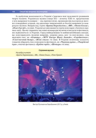 108 Стилі та напрями мистецтва
Із здобуттям незалежності в Україні з’явилися нові можливості розвивати
творчі таланти. Українська музика кінця ХХ— початку ХХІ ст. представлена
у всіх напрямах та жанрах — від ліричної пісні, пронизаної фольклором до масо­
вої комерційної естради, від джазових імпровізацій до безлічі напрямів та жан­
рів рок-музики. Наприклад, гурти «Брати Карамазови», «ВВ», «Океан Ельзи»,
«Плач Єремії», та інші. Українські виконавці та гурти популярні у багатьох кра­
їнах світу. Цьому сприяють численні міжнародні музичні конкурси та фестивалі,
які відбуваються і в Україні. Серед найвідоміших та наймасштабніших заходів,
що популяризують музичні напрями, зокрема джаз, рок- та поп-музику, слід
виділити такі, як «Grammy», «MTV Europe M us^ Awards», «Євробачення»,
«Слов’янський базар», «Нова хвиля» та інші. В Україні величезну кількість
глядачів збирають такі конкурси та фестивалі, як «Червонарута», «Таврійські
ігри», етнічні фестивалі «Країна мрій», «Шешори» та інші.
Слухання музики
На вибіручителя:
«Брати Карамазови», «ВВ», «Океан Ельзи», «Плач Єремії»
Виступ Руслани на Євробаченні 2017 р. у Києві
 