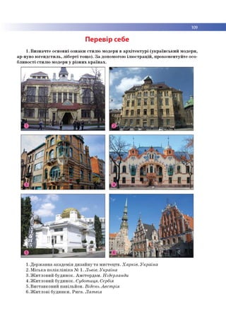 109
Перевір себе
1. Визначте основні ознаки стилю модерн в архітектурі (український модерн,
ар-нуво югендстиль, ліберті тощо). За допомогою ілюстрацій, прокоментуйте осо­
бливості стилю модерн у різних країнах.
1.Державна академія дизайну та мистецтв. Харків. Україна
2. Міська поліклініка № 1. Львів. Україна
3. Житловий будинок. Амстердам. Нідерланди
4. Житловий будинок. Суботиця. Сербія
5. Виставковий павільйон. Відень.Австрія
6. Житлові будинки. Рига. Латвія
 