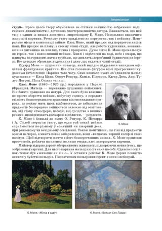 Імпресіонізм 11
студії». Краса цього твору обумовлена не стільки значимістю зображеної події,
скільки динамічністю і дотепною спостережливістю автора. Вважається, що цей
твір є одним із вищих досягнень імпресіонізму Е. Мане. Неможливо визначити
жанр цієї картини. Ретельну увагу приділено як портретам, так і пейзажу. Цент­
ральне місце в композиції займає Клод Моне, який працює над портретом якоїсь
пані. Він працює на плаву, в своєму човні-студії, але робота художника, незважа­
ючи на хитавицю на хвилях, точна і прекрасна. Дуже чітко Е. Мане промальовує
як героїв, так і навколишній пейзаж. Хвилі і відблиски на воді, небо і хмари, що
пливуть; на горизонті яхти з трубами, що димлять; дерев’яний будиночок на бере­
зі. Все це вдало обрамляє художника і даму, що сидять в човні-студії.
Едуард Мане — художник-новатор, який нерідко піддавався нападкам офі­
ційної французької критики. Він став головною фігурою всієї прогресивної ху­
дожньої інтелігенції Парижа того часу. Саме навколо нього об’єдналися молоді
художники — Клод Моне, Огюст Ренуар, Каміль Піссарро, Едгар Дега, Анрі Ту­
луз-Лотрек, Поль Сезанн та інші.
Клод Моне (1840—1926 рр.) народився у Парижі
(Франція). Митець — переважно художник-пейзажист.
Він багато працював на натурі. Для нього було важливо
не просто зберегти пейзаж, побутову сценку, а передати
свіжість безпосереднього враження від споглядання при­
роди, де кожну мить щось відбувається, де забарвлення
предметів безперервно змінюється залежно від освітлен­
ня, від стану атмосфери, погоди, від сусідства з іншими
речами, що відкидають кольорові відблиски, —рефлекси.
К. Моне і близькі до нього О. Ренуар, К. Піссарро
і А. Сіслей звернули увагу, що один той самий пейзаж
сприймається по-різному у сонячний чи хмарний день,
при ранковому чи вечірньому освітленні. Також помітивши, що тіні від предметів
зовсім не чорні, а мають певне забарвлення, вони «вигнали» чорний колір зі своєї
палітри. Щоб відтворити життя в його безперестанних змінах, К. Моне працював
просто неба, роблячи на пленері не лише етюди, але і завершуючи картини.
Майстер відкрив дорогу абстрактному живопису, підкорюючи мотив (тему, що
зображена) картині. Для нього картина мала цінність сама по собі. Єдиною постій­
ною темою був «живопис як він є». У останніх роботах К. Моне форми повністю
зникли у буйстві кольорів. Під натиском кольорових ефектів зник і небокрай.
К. Моне
К. Моне. «Жінка в саду» К. Моне. «Вокзал Сен-Лазар:
 