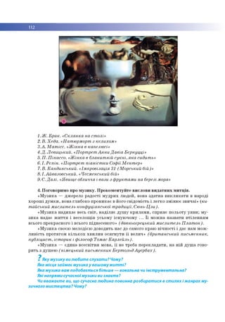 112
■
1.Ж. Брак. «Склянка на столі»
2. В. Хеда. «Натюрморт з келихом»
3.А. Матісс. «Жінка в капелюсі»
4.Д. Левицький. «Портрет Анни Давіа Бернуцці»
5. П. Пікассо. «Жінка в блакитній сукні, яка сидить»
6.І. Рєпін. «Портрет піаністки СофіїМентер»
7.В. Кандинський. «Імпровізація 31 (Морський бій)»
8.І. Айвазовський. «Чесменський бій»
9. С.Далі. «Явище обличчя і вази з фруктами на березі моря»
4. Поговоримо про музику. Прокоментуйте вислови видатних митців.
«Музика — джерело радості мудрих людей, вона здатна викликати в народі
хороші думки, вона глибоко проникає в його свідомість і легко змінює звичаї» (ки­
тайський мислитель конфуціанської традиції. Сюнь-Цзи).
«Музика надихає весь світ, наділяє душу крилами, сприяє польоту уяви; му­
зика надає життя і веселощів усьому існуючому ... Її можна назвати втіленням
всього прекрасного і всього піднесеного» (давньогрецький мислитель Платон).
«Музика своєю мелодією доводить нас до самого краю вічності і дає нам мож­
ливість протягом кількох хвилин осягнути її велич» (британський письменник,
публіцист, історик і філософ Томас Карлейль).
«Музика — єдина всесвітня мова, її не треба перекладати, на ній душа гово­
рить з душею (німецький письменник БертольдАуербах).
7
Яку музику ви любите слухати? Чому?
Яке місце займає музика у вашомужитті?
Яка музика вам подобається більше — вокальна чи інструментальна?
Які напрями сучасноїмузики ви знаєте?
Чи вважаєте ви, що сучасна людина повинна розбиратися в стилях і жанрах му­
зичного мистецтва? Чому?
 