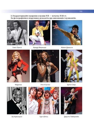 113
5. Охарактеризуйте напрями в музиці ХХ —початку ХХІ ст.
За фотографіями в підручнику розкажіть про виконавців і музикантів.
Елвіс Преслі Фредді Меркьюрі Майкл Джексон
Мадонна Уітні Х'юстон Брітні Спірс
Луї Армстронг Гурт «Бітлз» Джастін Тімберлейк
 