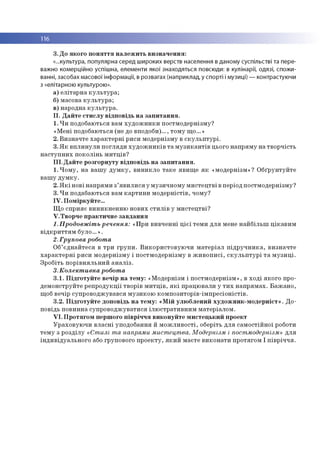 116
3. До якого поняття належить визначення:
«...культура, популярна серед широких верств населення в даному суспільстві та пере­
важно комерційно успішна, елементи якої знаходяться повсюди: в кулінарії, одязі, спожи­
ванні, засобах масової інформації, в розвагах (наприклад, у спорті і музиці) — контрастуючи
з «елітарною культурою».
а) елітарна культура;
б) масова культура;
в) народна культура.
II. Дайте стислу відповідь на запитання.
1. Чи подобаються вам художники постмодернізму?
«Мені подобаються (не до вподоби)..., тому що...»
2. Визначте характерні риси модернізму в скульптурі.
3. Як вплинули погляди художників та музикантів цього напряму на творчість
наступних поколінь митців?
III. Дайте розгорнуту відповідь на запитання.
1. Чому, на вашу думку, виникло таке явище як «модернізм»? Обґрунтуйте
вашу думку.
2. Які нові напрями з’явилися у музичному мистецтві вперіод постмодернізму?
3. Чи подабаються вам картини модерністів, чому?
IV. Поміркуйте...
Що сприяє виникненню нових стилів у мистецтві?
V. Творче практичне завдання
1. Продовжіть речення: «При вивченні цієї теми для мене найбільш цікавим
відкриттям було.».
2. Групова робота
Об’єднайтеся в три групи. Використовуючи матеріал підручника, визначте
характерні риси модернізму і постмодернізму в живописі, скульптурі та музиці.
Зробіть порівняльний аналіз.
3. Колективна робота
3.1. Підготуйте вечір на тему: «Модернізм і постмодернізм», в ході якого про­
демонструйте репродукції творів митців, які працювали у тих напрямах. Бажано,
щоб вечір супроводжувався музикою композиторів-імпресіоністів.
3.2. Підготуйте доповідь на тему: «Мій улюблений художник-модерніст». До­
повідь повинна супроводжуватися ілюстративним матеріалом.
VI. Протягом першого півріччя виконуйте мистецький проект
Ураховуючи власні уподобання й можливості, оберіть для самостійної роботи
тему з розділу «Стилі та напрями мистецтва. Модернізм і постмодернізм» для
індивідуального або групового проекту, який маєте виконати протягом І півріччя.
 