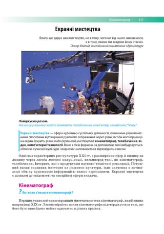 Кінематограф 117
Екранні мистецтва
Благо, що дарує нам мистецтво, не в тому, чого ми від нього навчаємося,
а в тому, якими ми завдяки йому стаємо.
Оскар Уайльд, англійський письменник і драматург
Поміркуємо разом.
Яке місце у вашому житті займають телебачення, комп'ютер, кінофільми? Чому?
Екранні мистецтва — сфера художньо-суспільної діяльності, позначена різноманіт­
ними способами відтворення рухомого зображення через різні засоби його проекції
на екран. Існують різни види екранного мистецтва: кінематограф, телебачення, ві-
део, комп'ютерні технології. Вони є тією формою, за допомогою якої вибудовується
обличчя сучасної культури і водночас наповнюється відповідним сенсом.
Однією з характерних рис культури XX! ст. є розширення сфер її впливу на
людину через засоби масової комунікації, насамперед такі, як кінематограф,
телебачення, Інтернет, які є продуктами науково-технічної революції. Потуж­
ний вплив екранних мистецтв на розвиток культури, їхнє значення в активі­
зації обміну художньою інформацією важко переоцінити. Екранні мистецтва
є шляхом до свідомості та емоційної сфери глядача.
Кінематограф
7
Як і коли з'явився кінематограф?
Першим технологічним екранним мистецтвом став кінематограф, який виник
наприкінці ХІХ ст. Закономірність появи кінематографа підтверджується тим, що
його було винайдено майже одночасно в різних країнах.
 