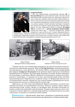 118 Екранні мистецтва
Історична довідка
У 1895 році французькими винахідниками братами Луї та
Огюстом Люм'єр був запатентований новий технічний апарат,
який здобув назву «кінематограф», що в перекладі з грецької оз­
начає «пишу рух». Важливе значення роботи братів Люм'єр по­
лягало в тому, що їхня технологія дозволяла здійснювати зйомку
не в спеціальних приміщеннях, а в будь-якому місці (в тому чис­
лі на вулиці), швидко готувати фільм до перегляду і показувати
його цілому залу глядачів. Серед перших десяти фільмів братів
Люм'єр, які вони представили публіці на прем'єрі 28 грудня
1895 р. в Парижі, яка і є датою заснування кінематографа,
ігровим був тільки один — «Политий поливальник». Фільми
складалися зі сцен, що були зняті з натури: «Вихід робітників із
заводу Люм'єр», «Прибуття потяга на вокзал Ла Сьота», «Руйнування стіни» тощо. За два роки
винахід було представлено майже у всіх країнах світу. Сьогодні у Франції існує премія імені
братів Люм'єр, якою нагороджують кращих операторів документального кіно.
Кадр із фільму Кадр із фільму
«Вихід робітників із заводу Люм'єр» «Прибуття потяга на вокзал Ла-Сьота»
Україна теж має свого винахідника апаратури, що давала можливість проекту­
вати рухоме зображення на екран. Ним був Йосиф Тимченко, який продемонстру­
вав свій винахід у січні 1894 року. 30 вересня 1896 р. харківським професійним
фотографом Альфредом Федецьким були зроблені перші аматорські кінозйомки
(перший фільм в Україні). Тоді фотограф відтворив на плівці момент перенесен­
ня чудотворної ікони Божої Матері з Курязького монастиря до харківського Пок-
ровського монастиря, а 2 грудня того ж року цей хронікальний сюжет публічно
продемонстрували в Харківському оперному театрі. А. Федецький зняв ще кіль­
ка хронікальних сюжетів, наприклад, про козаків першого Оренбурзького полку,
вид харківського вокзалу в момент відходу поїзда тощо.
Вважалося, що кіно стане довготривалою формою мистецтва, оскільки кіно­
картини апелюють до різноманітних почуттів. Людська сутність прагне пригод,
захоплюючих подій, гумору, ризику та емоційних змін. Постійне оновлення ху­
дожніх засобів кіно відповідає цим бажанням. Людина через кіно має змогу спіл­
куватися зі світом. Крім того, кінематограф здійснює помітний вплив на культуру
і мистецтво, політичне та економічне життя країни.
І
Кіномистецтво — вид мистецтва, твори якого створюються за допомогою кінозні­
мання реальних, спеціально інсценованих або відтворених засобами анімації подій.
 