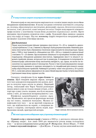 Кінематограф 119
У чому полягає секрет популярності кінематографу?
Кінематограф як вид мистецтва вирізняється з-поміж інших видів своєю бага­
тогранною синтетичністю. В ньому поєднано естетичні властивості літерату­
ри, театру, образотворчого мистецтва, фотографії, музики, досягнення оптики,
механіки, хімії, фізіології, комп’ютерної техніки. Секрет популярності кінемато­
графа полягає у властивому тільки йому розмаїтті виражальних засобів. Проте
вихідним структурним елементом кіно є кадр. Художній образ виникає завдяки
руху від кадру до кадру. Під час монтажу кадрів створюється своєрідний ритм,
що формує художню атмосферу фільму.
Для допитливих
Перші короткометражні фільми (довжина кінострічок 15— 20 м, тривалість демон­
страції приблизно 1,5 хв.) з'явилися у Франції і були документальними. Невелика дов­
жина кінострічок була обумовлена технічною недосконалістю кіноапаратури. Однак
вже у 1900 р. їхня тривалість збільшилася до 200— 300 м, а тривалість демонстрації
становила 15— 20 хвилин. Удосконалення знімальної та проекційної техніки сприяло
подальшому збільшенню довжини кінострічок, підвищенню якості та кількості ху­
дожніх прийомів зйомки, акторської гри та режисури. А поширення та популярність
кінематографа забезпечили йому економічну вигідність, що, однак, не могло не по­
значитися на художній цінності кінокартин. Разом із тим почали формуватися жанри
кінематографа, виникла їх художня своєрідність та специфічний для кожного жанру
набір образотворчих прийомів. Найвищого розквіту «німе» кіно досягло у 20-х роках
ХХ ст., коли вже цілком оформилося як самостійний вид мистецтва та були вироблені
притаманні лише йому художні засоби.
Спочатку кінофільми були чорно-білими та
німими. Щоб створити виразні образи, акторам
того часу доводилося передавати свої думки, наст­
рої та почуття через жести та міміку. Видатний
актор, геніальний мім Чарлі Чаплін розповідав
мовою німого кіно не тільки смішні історії, а й іс­
торії про сумну участь людини, яка була змушена
жити у світі, де панували несправедливість і зло.
Кінофільм супроводжувався «живою» музи­
кою. Музикантів, які грали на фортепіано мелодії
під час сеансу, називали таперами. Музика кі­
нофільмів того часу — це не простий супровід до
того, що відбувається на екрані, а створення на­
строю у глядачів, ілюстрація змісту подій, відо­
браження емоцій, пристрастей акторів.
7
Які нові горизонти відкривав звук у ігровому кінематографі?
Перший колір у кінематографі з’явився в 1925 р. у декількох епізодах філь­
му «Привид опери». Але лише 1935 рік вважається роком появи кольорового
кіно — це фільм американського режисера Р. Мамуляна «Беккі Шарп». У 1926
р. з’явився звуковий кінофільм — «Дон Жуан». У ньому звучав записаний на плів-
7
 