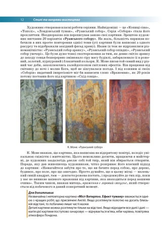 12 Стилі та напрями мистецтва
Художник створював власні роботи серіями. Найвідоміші —це «Копиці сіна»,
«Тополі», «Лондонський туман», «Руанський собор». Серія «Собори» стала його
прокляттям. Неодноразово він переписував заново свої картини. Зрештою худож­
ник виставив 20 варіантів «Руанського собору». На жаль, більшість парижан по­
бачили в них просте повторення однієї теми (усі картини були написані з одного
ракурсу та відображали західний фасад храму). Назви їх теж не відрізнялися різ­
номанітністю: «Руанський собор зранку», «Руанський собор опівдні», «Руанський
собор увечері». Це були дуже тонкі спостереження за тим, як денне світло зранку
до заходу сонця безперервно змінювало сіру масу будівлі, забарвлювало її в роже­
вий, золотий, пурпуровий і блакитний кольори. К. Моне писав той самий вид у різ­
ний час доби, захоплюючись калейдоскопом світлових ефектів. Він працював від
світанку до ночі і молив Бога, щоб не зіпсувалася погода. І під кожним зі своїх
«Соборів» видатний імпресіоніст міг би написати слово «Враження», як 20 років
потому поставив його під картиною «Схід сонця».
К. Моне. «Руанський собор»
К. Моне вважав, що картина, яка написана на відкритому повітрі, володіє уні­
кальною свіжістю і життєвістю. Цього неможливо досягти, працюючи в майстер­
ні, де художник заздалегідь уявляє собі той твір, який він збирається створити.
Порада, яку дав живописець художникам, чітко розкриває його власний підхід
до картини: «Намагайтеся забути про те, що ви бачите перед собою, про дерево,
будинок, про поле, про що завгодно. Просто думайте, що в цьому місці — малень­
кий синій квадрат, там —довгаста рожева постать, і продовжуйте до тих пір, поки
у вас не виникне наївного враження від картини, яка знаходиться перед вашими
очима». Таким чином, вважав митець, враження є зоровий імпульс, який створю­
ється від побаченого в даний конкретний момент.
Для допитливих
Незвичайна і неповторна картина «Міст Ватерлоо. Ефект туману» вважається одні­
єю з кращих робіт, що присвячені Англії. Якщо розглянути полотно на досить близь­
кій відстані, то побачимо лише часті мазки.
Деталі картини можна розглянути тільки на відстані. Якщо відходити все далі і далі —
магія цієї картини поступово зачаровує — відчувається м'яка, ніби чарівна, повітряна
атмосфера Лондона.
 