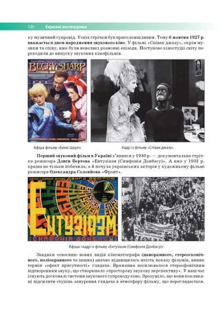 120 Екранні мистецтва
ку музичний супровід. Успіх стрічки був приголомшливим. Тому 6 жовтня 1927 р.
вважається днем народження звукового кіно. У фільмі «Співак джазу», окрім му­
зики та співу, вже були невеликі розмовні епізоди. Поступово кіностудії світу пе­
реходили до випуску звукових кінофільмів.
Афіша фільму «Беккі Шарп» Кадр із фільму «Співак джазу»
Перший звуковий фільм в Україні з’явився у 1930 р. —документальна стріч­
ка режисера Дзиґи Вертова «Ентузіазм (Симфонія Донбасу)». А вже у 1931 р.
країна не тільки побачила, а й почула українських акторів у художньому фільмі
режисера Олександра Соловйова «Фронт».
Афіша і кадр із фільму «Ентузіазм (Симфонія Донбасу)»
Завдяки освоєнню нових видів кінематографа (панорамного, стереоскопіч­
ного, поліекранного та інших) значно підвищилась якість показу фільмів, виник
термін «ефект присутності» глядача. Враження посилювалося стереофонічним
відтворенням звуку, що створювало «просторову звукову перспективу». У наш час
існують досконалі системи звукового супроводу кіно. Зрозуміло, що вони поклика­
ні підсилити ступінь занурення глядача в атмосферу фільму, що переглядається.
 