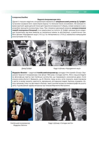 Кінематограф 121
Історична довідка
Видатні кінорежисери світу
Одним із перш их видатних кінореж исерів вваж ається американський режисер Д. Гріффіт.
Сучасники називали його «Ш експіром екрану» та «батьком технік кінозйомки». Він використо­
вував крупний і дуж е дальній плани для підсилення виразності образу, знімав камерою в русі,
розробив принципи кіномонтажу тощ о. При створенні декорацій режисер використовував
тверді театральні декорації, а не намальовані на полотні. Д. Гріффіт виховав багато видат­
них кіноакторів, від яких вимагав не театральної міміки та ж естикуляції, а реалістичної гри.
Його фільми «Народження нації» (1915 р.) та «Нетерпимість» (1916 р.) вважалися найкращими
кінострічками того часу.
Девід Гріффіт Кадр із фільму «Народження нації»
Федеріко Фелліні — видатний італійський кінорежисер, володар п'яти премій «Оскар». Вер­
шиною творчості кінорежисера став фільм 1960 року «Солодке життя». Його слід розглядати
як філософську притчу про італійське суспільство, що переживало «економічне диво» після
кількох років убогості. Вважають, що Ф. Ф елліні, перш за все, хотів показати, яким порожнім
є ж иття, в якому панують сам отність, відчуження, роз'єднання лю дей. Картина отримала «Зо­
лоту пальмову гілку» на фестивалі в Каннах і мала значний вплив на кінематографістів усього
світу. У цьому фільмі чудову акторську гру показав М арчелло М астроянні.
Італійський кінорежисер
Ф едеріко Ф елліні
Кадр із фільму «Солодке ж иття»
 