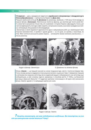 122 Екранні мистецтва
10 вересня — день народження видатного українського кінорежисера і кінодраматурга
ОлександраДовженка — святкується в Україні як День кіно.
Перший серйозний успіх до О. Довженка як реж исера, прийшов у 1929 році після виходу на
екрани фільму «Звенигора». Велетенська поетична фреска, що охоплює дві тисячі років бут­
тя, може бути зрозумілою тільки тим, хто знайомий з історією України. Д ванадцять пісень цієї
стрічки відтворю ю ть легенди скіфів і варягів, запорізьких козаків, учасників гром адянської вій­
ни, петлю рівців, більш овиків та білогвардійців.
«Звенигора» в моїй свідом ості одклалася як одна з найцікавіш их робіт, це «прейскурант моїх
творчих м ож ливостей», я зробив її одним духом — за сто дн ів, не зробив, а проспівав, як
птах. Мені хотілося розсунути рамки е к р а н а ... заговорити мовою великих узагальн ен ь», —
писав реж исер.
Кадри із фільму «Звенигора» О. Довженко на зйом ках фільму
Ф ільм «Земля» — це перший значний за силою поєднання ідеї, зм істу і поетичної форми твір.
У кіно нікому раніше не вдавалося таке рішення великої соціальної теми. О. Довженко першим
у світовому кіно виразив світогляд, якісно відмінний від досі зображ уваного. Це світогляд нації
хліборобської, в якій спокійна гідність зумовлена її способом ж иття. У 1958 р. на Всесвітній
виставці в Брюсселі (Бельгія) 117 видатних критиків і кінознавців із 26 країн світу визначили
фільм «Земля» одним із 12 найкращ их картин усіх часів.
Кадри із фільму «Земля»
? Назвіть кіноакторів, які вам подобаються найбільше. Які кінострічки за уча­
сті цих акторів вам запам'яталися? Чому?
 