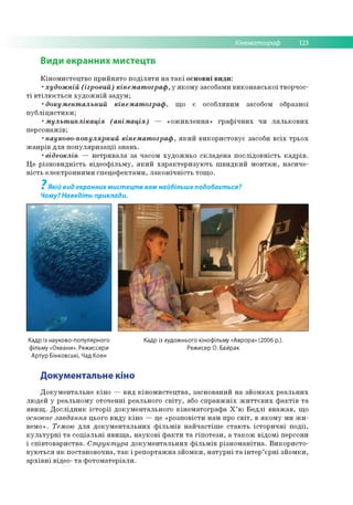 Кінематограф 123
Види екранних мистецтв
Кіномистецтво прийнято поділяти на такі основні види:
•художній (ігровий) кінематограф, у якому засобами виконавської творчос­
ті втілюється художній задум;
•документальний кінематограф, що є особливим засобом образної
публіцистики;
•мультиплікація (анімація) — «оживлення» графічних чи лялькових
персонажів;
•науково-популярний кінематограф, який використовує засоби всіх трьох
жанрів для популяризації знань.
•відеокліп — нетривала за часом художньо складена послідовність кадрів.
Це різновидність відеофільму, який характеризують швидкий монтаж, насиче­
ність електронними спецефектами, лаконічність тощо.
7
Якій вид екранних мистецтв вам найбільше подобається?
Чому? Наведіть приклади.
Кадр із науково-популярного Кадр із художнього кінофільму «Аврора» (2006 р.).
фільму «Океани». Режиссери Режисер О. Байрак
Артур Бінковські, Чад Коен
Документальне кіно
Документальне кіно — вид кіномистецтва, заснований на зйомках реальних
людей у реальному оточенні реального світу, або справжніх життєвих фактів та
явищ. Дослідник історії документального кінематографа Х’ю Бедлі вважав, що
основне завдання цього виду кіно — це «розповісти нам про світ, в якому ми жи­
вемо». Темою для документальних фільмів найчастіше стають історичні події,
культурні та соціальні явища, наукові факти та гіпотези, а також відомі персони
і співтовариства. Структура документальних фільмів різноманітна. Використо­
вуються як постановочна, так і репортажна зйомки, натурні та інтер’єрні зйомки,
архівні відео- та фотоматеріали.
 