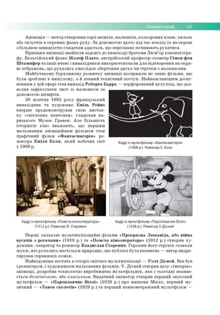 Кінематограф 125
Анімація —метод створення серії знімків, малюнків, кольорових плям, ляльок
або силуетів в окремих фазах руху. За допомогою цього під час показу їх на екрані
з більшою швидкістю глядачам здається, що персонажі починають рухатися.
Принцип анімації знайшли задовго до винаходу братами Люм’єр кінематогра­
фу. Бельгійський фізик Жозеф Плато, австрійський професор-геометр Сімон фон
Штампфер та інші вчені і винахідники використовували для відтворення на екра­
ні зображень, що рухались унаслідок обертання диска чи стрічки з малюнками.
Майбутньому бурхливому розвитку анімації посприяли не лише фільми, що
були зроблені в минулому, а й певний технічний поступ. Найважливішим досяг­
ненням у цій сфері став винахід Роберта Барра —перфорований целулоїд, що доз­
воляв зафіксувати лист із малюнком за
допомогою штифтів.
28 жовтня 1892 року французький
винахідник та художник Еміль Рейно
вперше продемонстрував свою вистав­
ку «світлових пантомім» глядачам па­
ризького Музею Гравен. Але більшість
істориків кіно вважають, що першим
мальованим анімаційним фільмом став
графічний фільм «Фантасмагорія» ре­
жисера Еміля Коля, який побачив світ Кадр із мультфільму «Фантасмагорія»
у 1908 р. (1908 р.). Режисер Е. Коль
Кадр із мультфільму «Помста кінооператора» Кадр із мультфільму «Пароплавчик Віллі»
(1912 р.). Режисер В. Старевич (1928 р.). Режисер У. Дісней
Перші лялькові мультиплікаційні фільми «Прекрасна Люканіда, або війна
вусачів з рогачами» (1910 р.) та «Помста кінооператора» (1912 р.) створив ху­
дожник, оператор та режисер Владислав Старевич. Героями його стрічок ставали
жуки, які рухались настільки природно, що публіка була впевнена —автор видре­
сирував справжніх комах.
Найвідоміша постать в історії світової мультиплікації —Уолт Дісней. Він був
і режисером, і художником мальованих фільмів. У. Дісней створив цілу «імперію»
анімації, розробив технологію виробництва мультфільмів, яка і сьогодні назива­
ється діснеївською, або класичною. Видатний аніматор створив перший звуковий
мультфільм — «Пароплавчик Віллі» (1928 р.) про мишеня Міккі, перший му­
зичний — «Танок скелетів» (1929 р.) та перший повнометражний мультфільм —
 