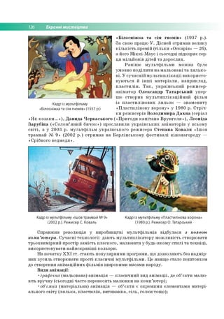 126 Екранні мистецтва
«Білосніжка та сім гномів» (1937 р.).
За свою працю У. Дісней отримав велику
кількість премій (тільки «Оскарів» —26),
а його Міккі-Маус і сьогодні підкоряє сер­
ця мільйонів дітей та дорослих.
Раніше мультфільми можна було
умовно поділити на мальовані та лялько­
ві. У сучасній мультиплікації використо­
вуються й інші матеріали, наприклад,
пластилін. Так, український режисер-
аніматор Олександр Татарський упер­
ше створив мультиплікаційний фільм
із пластилінових ляльок — знамениту
«Пластилінову ворону» у 1980 р. Стріч­
ки режисерів Володимира Дахна (серіал
«Як козаки...»), Давида Черкаського («Пригоди капітана Врунгеля»), Леоніда
Зарубіна («Солом’яний бичок») прославили українських аніматорів у всьому
світі, а у 2003 р. мультфільм українського режисера Степана Коваля «Ішов
трамвай № 9» (2002 р.) отримав на Берлінському фестивалі кінонагороду —
«Срібного ведмедя».
Кадр із мультфільму
«Білосніжка та сім гномів» (1937 р.)
Кадр із мультфільму «Ішов трамвай №9»
(2002 р.). Режисер С. Коваль
Кадр із мультфільму «Пластилінова ворона»
(1980 р.). Режисер О. Татарський
Справжня революція у виробництві мультфільмів відбулася з появою
комп’ютера. Сучасні технології дають мультиплікатору можливість створювати
трьохвимірний простір замість плаского, малювати у будь-якому стилі та техніці,
використовувати найяскравіші кольори.
На початку XXI ст. стають популярними програми, що дозволяють без надмір­
них зусиль створювати прості класичні мультфільми. Це явище стало поштовхом
до створення анімаційних фільмів широкими масами народу.
Види анімації:
•графічна (мальована) анімація — класичний вид анімації, де об’єкти малю­
ють вручну (сьогодні часто переносять малюнки на комп’ютер);
•об’ємна (матеріальна) анімація — об’єкти є окремими елементами матері­
ального світу (лялька, пластилін, витинанка, сіль, голки тощо);
 