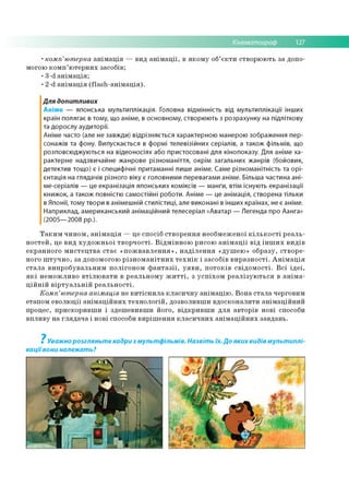 Кінематограф 127
•комп’ютерна анімація — вид анімації, в якому об’єкти створюють за допо­
могою комп’ютерних засобів;
•3 ^ анімація;
•2 ^ анімація (Ааз^анімація).
Для допитливих
Аніме — японська мультиплікація. Головна відмінність від мультиплікації інших
країн полягає в тому, що аніме, в основному, створюють з розрахунку на підліткову
та дорослу аудиторії.
Аніме часто (але не завжди) відрізняється характерною манерою зображення пер­
сонажів та фону. Випускається в формі телевізійних серіалів, а також фільмів, що
розповсюджуються на відеоносіях або пристосовані для кінопоказу. Для аніме ха­
рактерне надзвичайне жанрове різноманіття, окрім загальних жанрів (бойовик,
детектив тощо) є і специфічні притаманні лиш е аніме. Саме різноманітність та орі­
єнтація на глядачів різного віку є головними перевагами аніме. Більша частина ані-
ме-серіалів — це екранізація японських коміксів — манґи, втім існують екранізації
книжок, а також повністю самостійні роботи. Аніме — це анімація, створена тільки
в Японії, тому твори в анімешній стилістиці, але виконані в інш их країнах, не є аніме.
Наприклад, американський анімаційний телесеріал «Аватар — Легенда про Аанга»
(2005— 2008 рр.).
Таким чином, анімація — це спосіб створення необмеженої кількості реаль­
ностей, це вид художньої творчості. Відмінною рисою анімації від інших видів
екранного мистецтва стає «пожвавлення», наділення «душею» образу, створе­
ного штучно, за допомогою різноманітних технік і засобів виразності. Анімація
стала випробувальним полігоном фантазії, уяви, потоків свідомості. Всі ідеї,
які неможливо втілювати в реальному житті, з успіхом реалізуються в аніма-
ційній віртуальній реальності.
Комп’ютерна анімація не витіснила класичну анімацію. Вона стала черговим
етапом еволюції анімаційних технологій, дозволивши вдосконалити анімаційний
процес, прискоривши і здешевивши його, відкривши для авторів нові способи
впливу на глядача і нові способи вирішення класичних анімаційних завдань.
? Уважно розгляньте кадри з мультфільмів. Назвіть їх. До яких видів мультиплі­
каціївони належать?
 